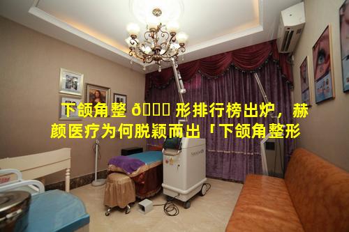 下颌角整 🐅 形排行榜出炉，赫颜医疗为何脱颖而出「下颌角整形排行榜出炉,赫颜医疗为何脱颖而出」